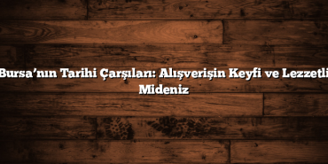 Bursa’nın Tarihi Çarşıları: Alışverişin Keyfi ve Lezzetli Mideniz