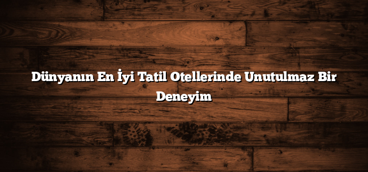 Dünyanın En İyi Tatil Otellerinde Unutulmaz Bir Deneyim