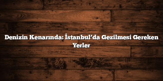Denizin Kenarında: İstanbul’da Gezilmesi Gereken Yerler
