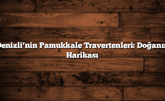Denizli’nin Pamukkale Travertenleri: Doğanın Harikası
