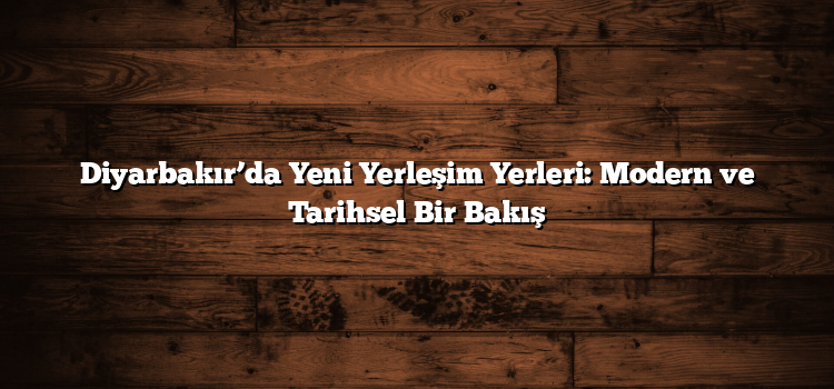 Diyarbakır’da Yeni Yerleşim Yerleri: Modern ve Tarihsel Bir Bakış