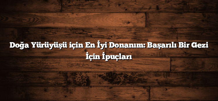Doğa Yürüyüşü için En İyi Donanım: Başarılı Bir Gezi İçin İpuçları