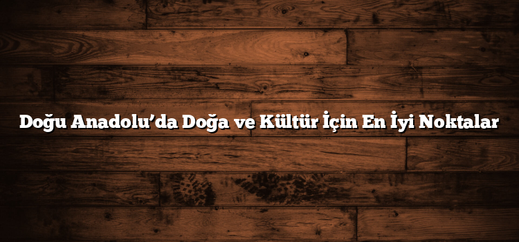 Doğu Anadolu’da Doğa ve Kültür İçin En İyi Noktalar