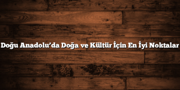 Doğu Anadolu’da Doğa ve Kültür İçin En İyi Noktalar