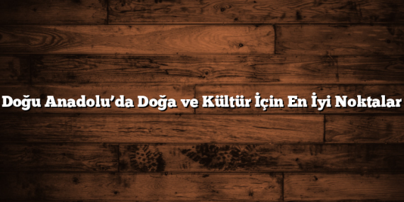 Doğu Anadolu’da Doğa ve Kültür İçin En İyi Noktalar
