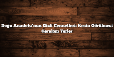 Doğu Anadolu’nun Gizli Cennetleri: Kesin Görülmesi Gereken Yerler