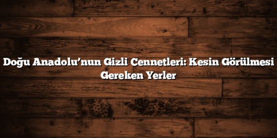 Doğu Anadolu’nun Gizli Cennetleri: Kesin Görülmesi Gereken Yerler