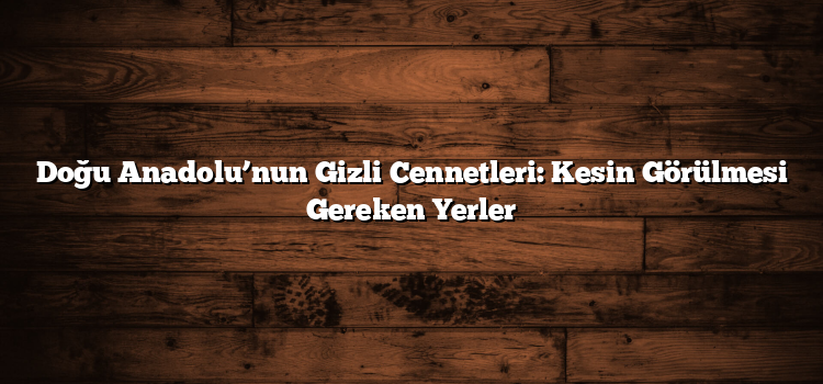 Doğu Anadolu’nun Gizli Cennetleri: Kesin Görülmesi Gereken Yerler