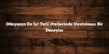 Dünyanın En İyi Tatil Otellerinde Unutulmaz Bir Deneyim