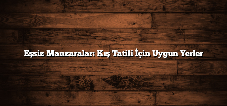 Eşsiz Manzaralar: Kış Tatili İçin Uygun Yerler