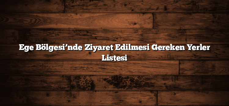 Ege Bölgesi’nde Ziyaret Edilmesi Gereken Yerler Listesi