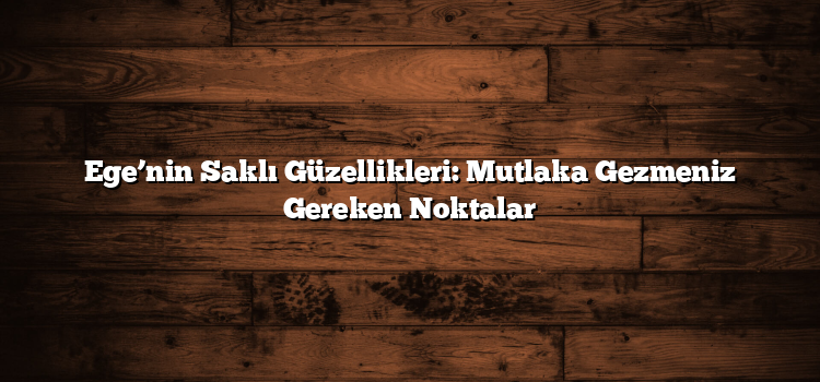 Ege’nin Saklı Güzellikleri: Mutlaka Gezmeniz Gereken Noktalar