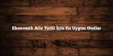 Ekonomik Aile Tatili İçin En Uygun Oteller