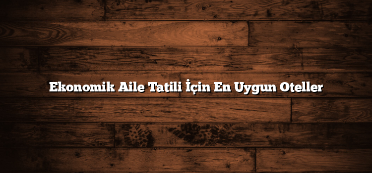 Ekonomik Aile Tatili İçin En Uygun Oteller