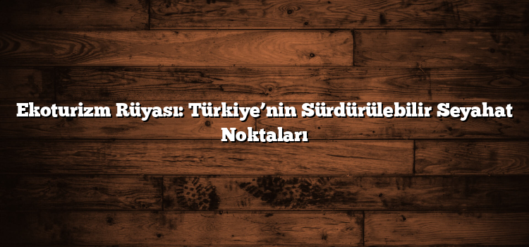 Ekoturizm Rüyası: Türkiye’nin Sürdürülebilir Seyahat Noktaları