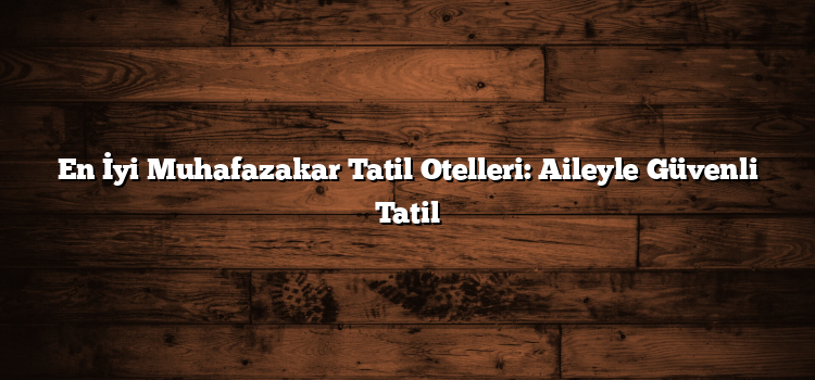 En İyi Muhafazakar Tatil Otelleri: Aileyle Güvenli Tatil