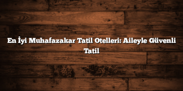 En İyi Muhafazakar Tatil Otelleri: Aileyle Güvenli Tatil