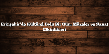 Eskişehir’de Kültürel Dolu Bir Gün: Müzeler ve Sanat Etkinlikleri