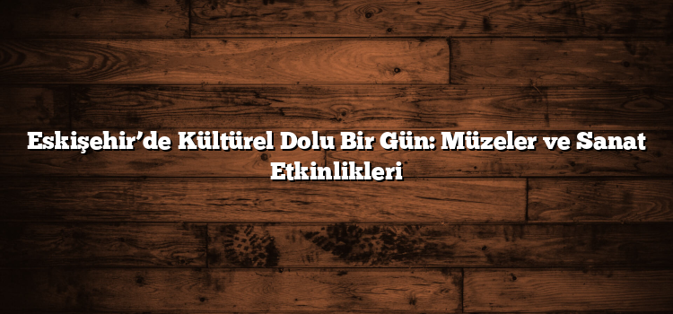 Eskişehir’de Kültürel Dolu Bir Gün: Müzeler ve Sanat Etkinlikleri