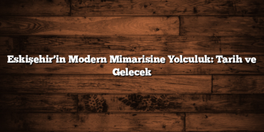 Eskişehir’in Modern Mimarisine Yolculuk: Tarih ve Gelecek