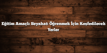 Eğitim Amaçlı Seyahat: Öğrenmek İçin Keşfedilecek Yerler