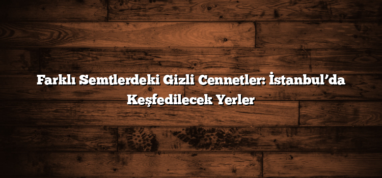 Farklı Semtlerdeki Gizli Cennetler: İstanbul’da Keşfedilecek Yerler