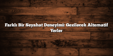Farklı Bir Seyahat Deneyimi: Gezilecek Alternatif Yerler