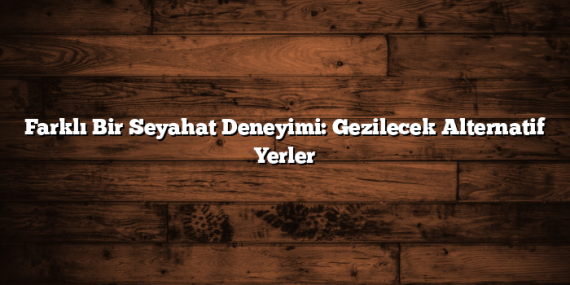 Farklı Bir Seyahat Deneyimi: Gezilecek Alternatif Yerler