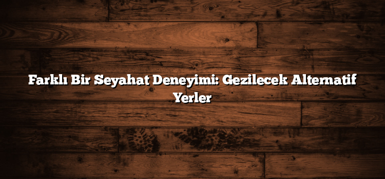 Farklı Bir Seyahat Deneyimi: Gezilecek Alternatif Yerler