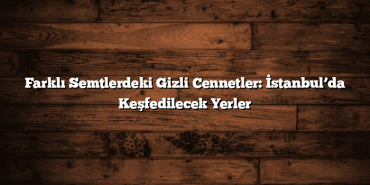 Farklı Semtlerdeki Gizli Cennetler: İstanbul’da Keşfedilecek Yerler