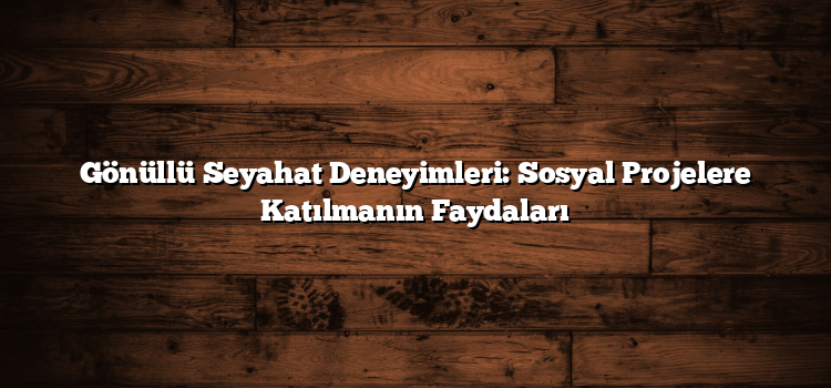 Gönüllü Seyahat Deneyimleri: Sosyal Projelere Katılmanın Faydaları