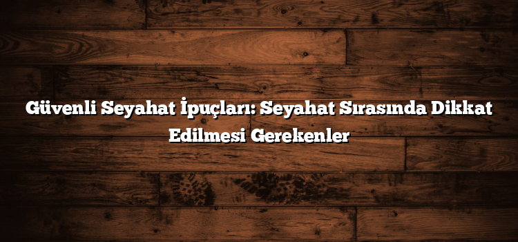 Güvenli Seyahat İpuçları: Seyahat Sırasında Dikkat Edilmesi Gerekenler