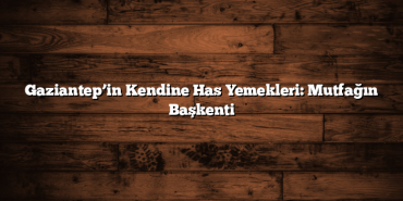 Gaziantep’in Kendine Has Yemekleri: Mutfağın Başkenti