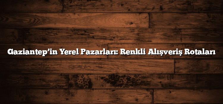 Gaziantep’in Yerel Pazarları: Renkli Alışveriş Rotaları