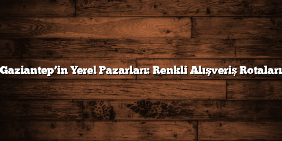 Gaziantep’in Yerel Pazarları: Renkli Alışveriş Rotaları