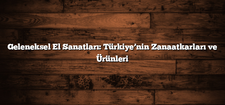 Geleneksel El Sanatları: Türkiye’nin Zanaatkarları ve Ürünleri