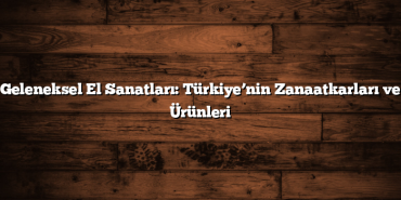 Geleneksel El Sanatları: Türkiye’nin Zanaatkarları ve Ürünleri