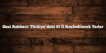Gezi Rehberi: Türkiye’deki 81 İl Keşfedilecek Yerler