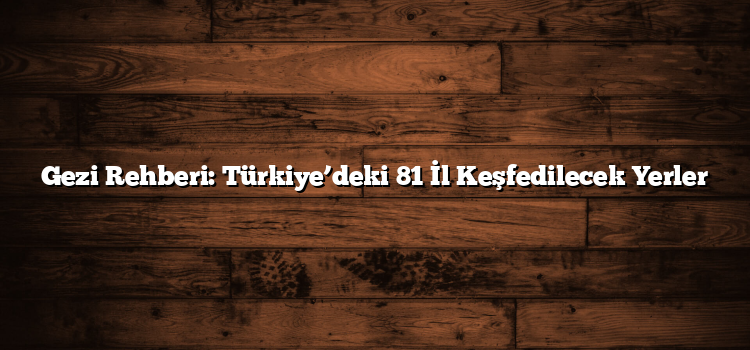 Gezi Rehberi: Türkiye’deki 81 İl Keşfedilecek Yerler