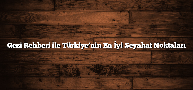 Gezi Rehberi ile Türkiye’nin En İyi Seyahat Noktaları