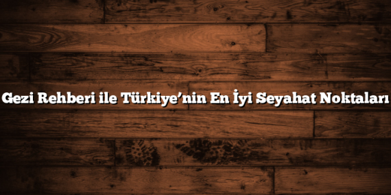 Gezi Rehberi ile Türkiye’nin En İyi Seyahat Noktaları