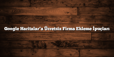 Google Haritalar’a Ücretsiz Firma Ekleme İpuçları