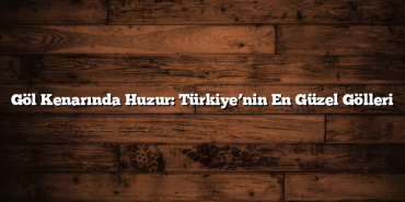 Göl Kenarında Huzur: Türkiye’nin En Güzel Gölleri