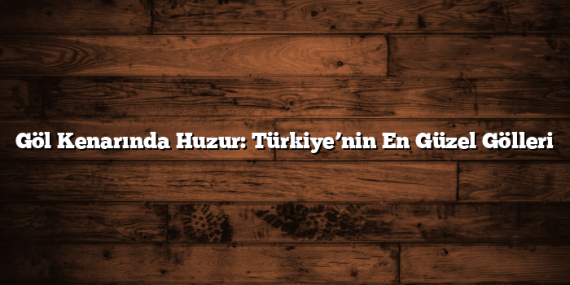 Göl Kenarında Huzur: Türkiye’nin En Güzel Gölleri