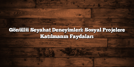 Gönüllü Seyahat Deneyimleri: Sosyal Projelere Katılmanın Faydaları