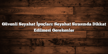 Güvenli Seyahat İpuçları: Seyahat Sırasında Dikkat Edilmesi Gerekenler