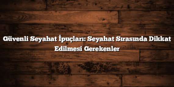 Güvenli Seyahat İpuçları: Seyahat Sırasında Dikkat Edilmesi Gerekenler
