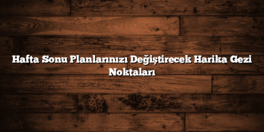 Hafta Sonu Planlarınızı Değiştirecek Harika Gezi Noktaları