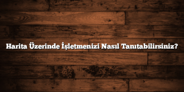 Harita Üzerinde İşletmenizi Nasıl Tanıtabilirsiniz?
