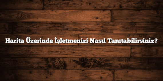 Harita Üzerinde İşletmenizi Nasıl Tanıtabilirsiniz?